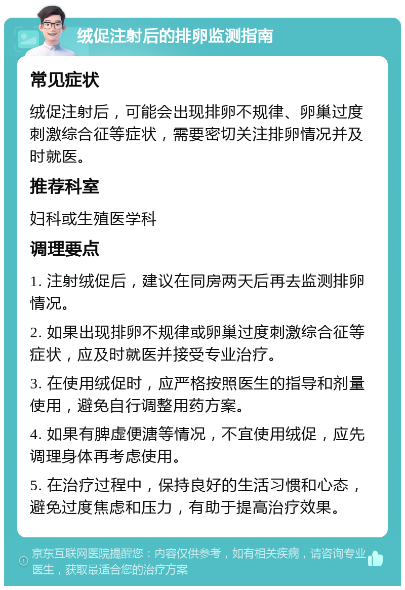 绒促注射后的排卵监测指南 常见症状 绒促注射后，可能会出现排卵不规律、卵巢过度刺激综合征等症状，需要密切关注排卵情况并及时就医。 推荐科室 妇科或生殖医学科 调理要点 1. 注射绒促后，建议在同房两天后再去监测排卵情况。 2. 如果出现排卵不规律或卵巢过度刺激综合征等症状，应及时就医并接受专业治疗。 3. 在使用绒促时，应严格按照医生的指导和剂量使用，避免自行调整用药方案。 4. 如果有脾虚便溏等情况，不宜使用绒促，应先调理身体再考虑使用。 5. 在治疗过程中，保持良好的生活习惯和心态，避免过度焦虑和压力，有助于提高治疗效果。