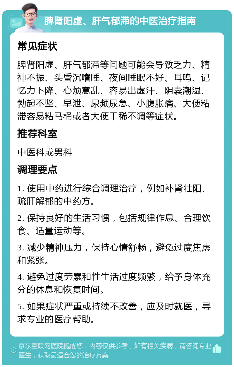 脾肾阳虚、肝气郁滞的中医治疗指南 常见症状 脾肾阳虚、肝气郁滞等问题可能会导致乏力、精神不振、头昏沉嗜睡、夜间睡眠不好、耳鸣、记忆力下降、心烦意乱、容易出虚汗、阴囊潮湿、勃起不坚、早泄、尿频尿急、小腹胀痛、大便粘滞容易粘马桶或者大便干稀不调等症状。 推荐科室 中医科或男科 调理要点 1. 使用中药进行综合调理治疗，例如补肾壮阳、疏肝解郁的中药方。 2. 保持良好的生活习惯，包括规律作息、合理饮食、适量运动等。 3. 减少精神压力，保持心情舒畅，避免过度焦虑和紧张。 4. 避免过度劳累和性生活过度频繁，给予身体充分的休息和恢复时间。 5. 如果症状严重或持续不改善，应及时就医，寻求专业的医疗帮助。