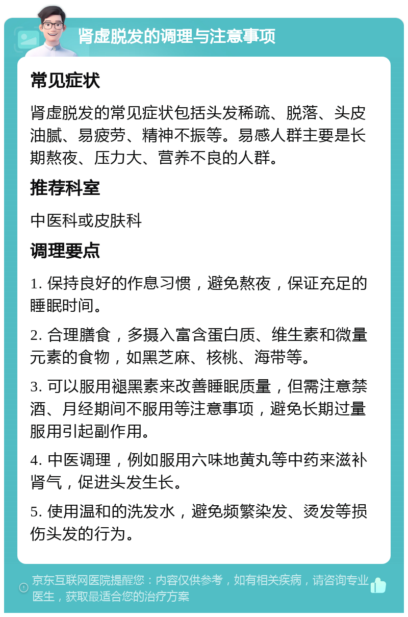 肾虚脱发的调理与注意事项 常见症状 肾虚脱发的常见症状包括头发稀疏、脱落、头皮油腻、易疲劳、精神不振等。易感人群主要是长期熬夜、压力大、营养不良的人群。 推荐科室 中医科或皮肤科 调理要点 1. 保持良好的作息习惯，避免熬夜，保证充足的睡眠时间。 2. 合理膳食，多摄入富含蛋白质、维生素和微量元素的食物，如黑芝麻、核桃、海带等。 3. 可以服用褪黑素来改善睡眠质量，但需注意禁酒、月经期间不服用等注意事项，避免长期过量服用引起副作用。 4. 中医调理，例如服用六味地黄丸等中药来滋补肾气，促进头发生长。 5. 使用温和的洗发水，避免频繁染发、烫发等损伤头发的行为。