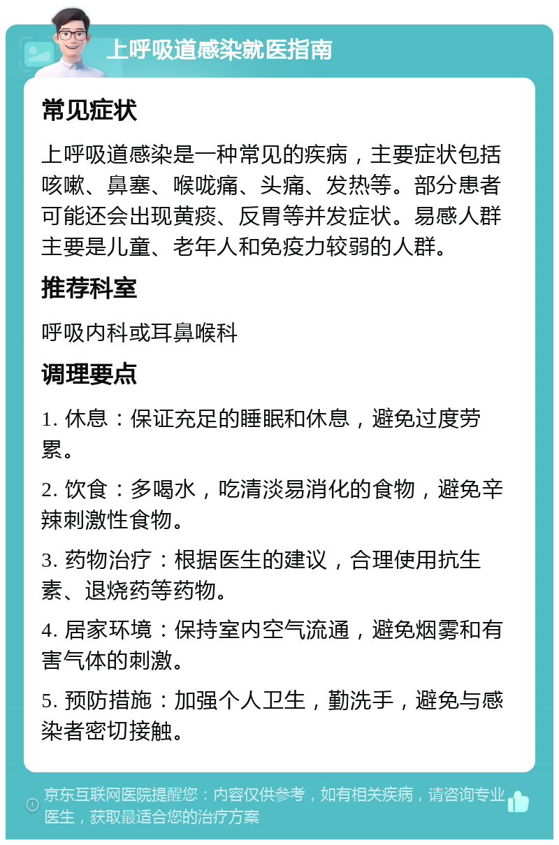 上呼吸道感染就医指南 常见症状 上呼吸道感染是一种常见的疾病，主要症状包括咳嗽、鼻塞、喉咙痛、头痛、发热等。部分患者可能还会出现黄痰、反胃等并发症状。易感人群主要是儿童、老年人和免疫力较弱的人群。 推荐科室 呼吸内科或耳鼻喉科 调理要点 1. 休息：保证充足的睡眠和休息，避免过度劳累。 2. 饮食：多喝水，吃清淡易消化的食物，避免辛辣刺激性食物。 3. 药物治疗：根据医生的建议，合理使用抗生素、退烧药等药物。 4. 居家环境：保持室内空气流通，避免烟雾和有害气体的刺激。 5. 预防措施：加强个人卫生，勤洗手，避免与感染者密切接触。