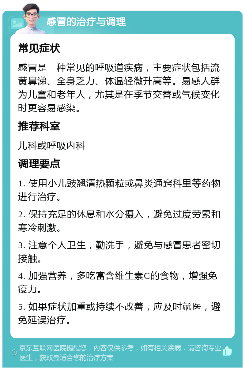 感冒的治疗与调理 常见症状 感冒是一种常见的呼吸道疾病，主要症状包括流黄鼻涕、全身乏力、体温轻微升高等。易感人群为儿童和老年人，尤其是在季节交替或气候变化时更容易感染。 推荐科室 儿科或呼吸内科 调理要点 1. 使用小儿豉翘清热颗粒或鼻炎通窍科里等药物进行治疗。 2. 保持充足的休息和水分摄入，避免过度劳累和寒冷刺激。 3. 注意个人卫生，勤洗手，避免与感冒患者密切接触。 4. 加强营养，多吃富含维生素C的食物，增强免疫力。 5. 如果症状加重或持续不改善，应及时就医，避免延误治疗。