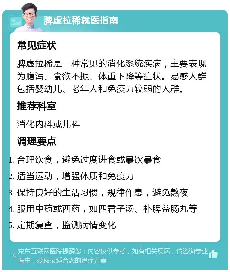 脾虚拉稀就医指南 常见症状 脾虚拉稀是一种常见的消化系统疾病，主要表现为腹泻、食欲不振、体重下降等症状。易感人群包括婴幼儿、老年人和免疫力较弱的人群。 推荐科室 消化内科或儿科 调理要点 合理饮食，避免过度进食或暴饮暴食 适当运动，增强体质和免疫力 保持良好的生活习惯，规律作息，避免熬夜 服用中药或西药，如四君子汤、补脾益肠丸等 定期复查，监测病情变化