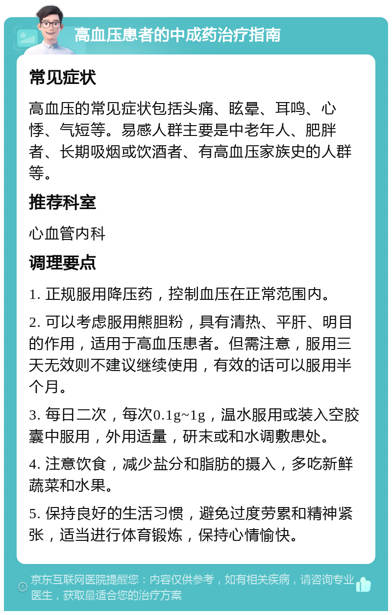 高血压患者的中成药治疗指南 常见症状 高血压的常见症状包括头痛、眩晕、耳鸣、心悸、气短等。易感人群主要是中老年人、肥胖者、长期吸烟或饮酒者、有高血压家族史的人群等。 推荐科室 心血管内科 调理要点 1. 正规服用降压药，控制血压在正常范围内。 2. 可以考虑服用熊胆粉，具有清热、平肝、明目的作用，适用于高血压患者。但需注意，服用三天无效则不建议继续使用，有效的话可以服用半个月。 3. 每日二次，每次0.1g~1g，温水服用或装入空胶囊中服用，外用适量，研末或和水调敷患处。 4. 注意饮食，减少盐分和脂肪的摄入，多吃新鲜蔬菜和水果。 5. 保持良好的生活习惯，避免过度劳累和精神紧张，适当进行体育锻炼，保持心情愉快。