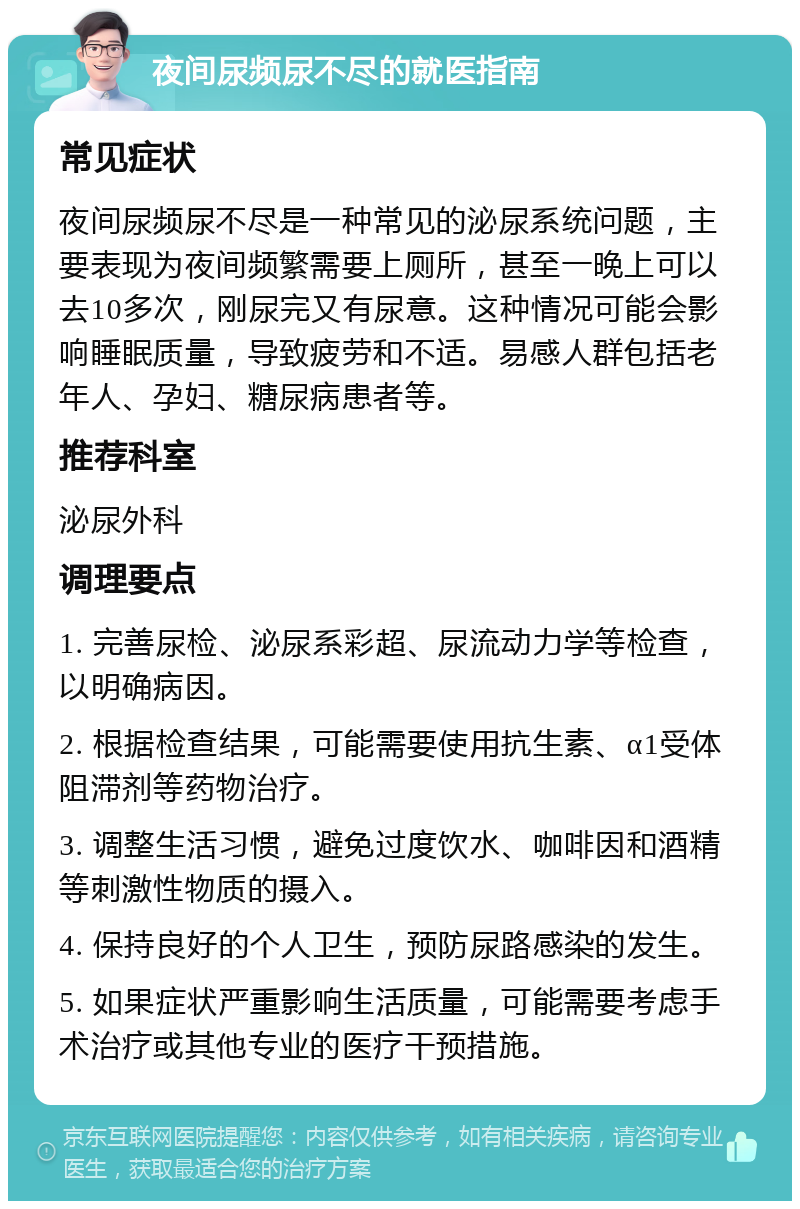 夜间尿频尿不尽的就医指南 常见症状 夜间尿频尿不尽是一种常见的泌尿系统问题，主要表现为夜间频繁需要上厕所，甚至一晚上可以去10多次，刚尿完又有尿意。这种情况可能会影响睡眠质量，导致疲劳和不适。易感人群包括老年人、孕妇、糖尿病患者等。 推荐科室 泌尿外科 调理要点 1. 完善尿检、泌尿系彩超、尿流动力学等检查，以明确病因。 2. 根据检查结果，可能需要使用抗生素、α1受体阻滞剂等药物治疗。 3. 调整生活习惯，避免过度饮水、咖啡因和酒精等刺激性物质的摄入。 4. 保持良好的个人卫生，预防尿路感染的发生。 5. 如果症状严重影响生活质量，可能需要考虑手术治疗或其他专业的医疗干预措施。