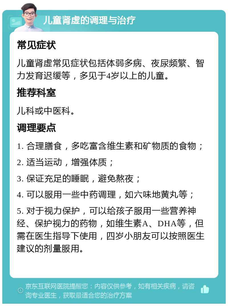 儿童肾虚的调理与治疗 常见症状 儿童肾虚常见症状包括体弱多病、夜尿频繁、智力发育迟缓等，多见于4岁以上的儿童。 推荐科室 儿科或中医科。 调理要点 1. 合理膳食，多吃富含维生素和矿物质的食物； 2. 适当运动，增强体质； 3. 保证充足的睡眠，避免熬夜； 4. 可以服用一些中药调理，如六味地黄丸等； 5. 对于视力保护，可以给孩子服用一些营养神经、保护视力的药物，如维生素A、DHA等，但需在医生指导下使用，四岁小朋友可以按照医生建议的剂量服用。