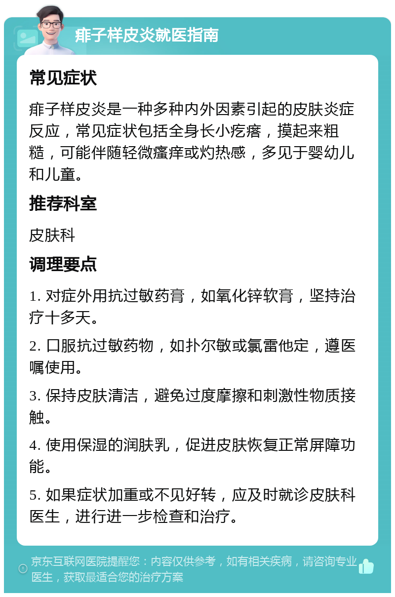 痱子样皮炎就医指南 常见症状 痱子样皮炎是一种多种内外因素引起的皮肤炎症反应，常见症状包括全身长小疙瘩，摸起来粗糙，可能伴随轻微瘙痒或灼热感，多见于婴幼儿和儿童。 推荐科室 皮肤科 调理要点 1. 对症外用抗过敏药膏，如氧化锌软膏，坚持治疗十多天。 2. 口服抗过敏药物，如扑尔敏或氯雷他定，遵医嘱使用。 3. 保持皮肤清洁，避免过度摩擦和刺激性物质接触。 4. 使用保湿的润肤乳，促进皮肤恢复正常屏障功能。 5. 如果症状加重或不见好转，应及时就诊皮肤科医生，进行进一步检查和治疗。