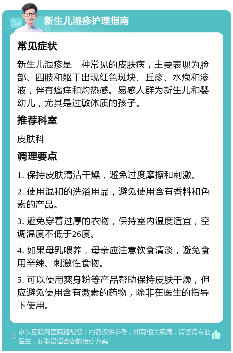 新生儿湿疹护理指南 常见症状 新生儿湿疹是一种常见的皮肤病，主要表现为脸部、四肢和躯干出现红色斑块、丘疹、水疱和渗液，伴有瘙痒和灼热感。易感人群为新生儿和婴幼儿，尤其是过敏体质的孩子。 推荐科室 皮肤科 调理要点 1. 保持皮肤清洁干燥，避免过度摩擦和刺激。 2. 使用温和的洗浴用品，避免使用含有香料和色素的产品。 3. 避免穿着过厚的衣物，保持室内温度适宜，空调温度不低于26度。 4. 如果母乳喂养，母亲应注意饮食清淡，避免食用辛辣、刺激性食物。 5. 可以使用爽身粉等产品帮助保持皮肤干燥，但应避免使用含有激素的药物，除非在医生的指导下使用。