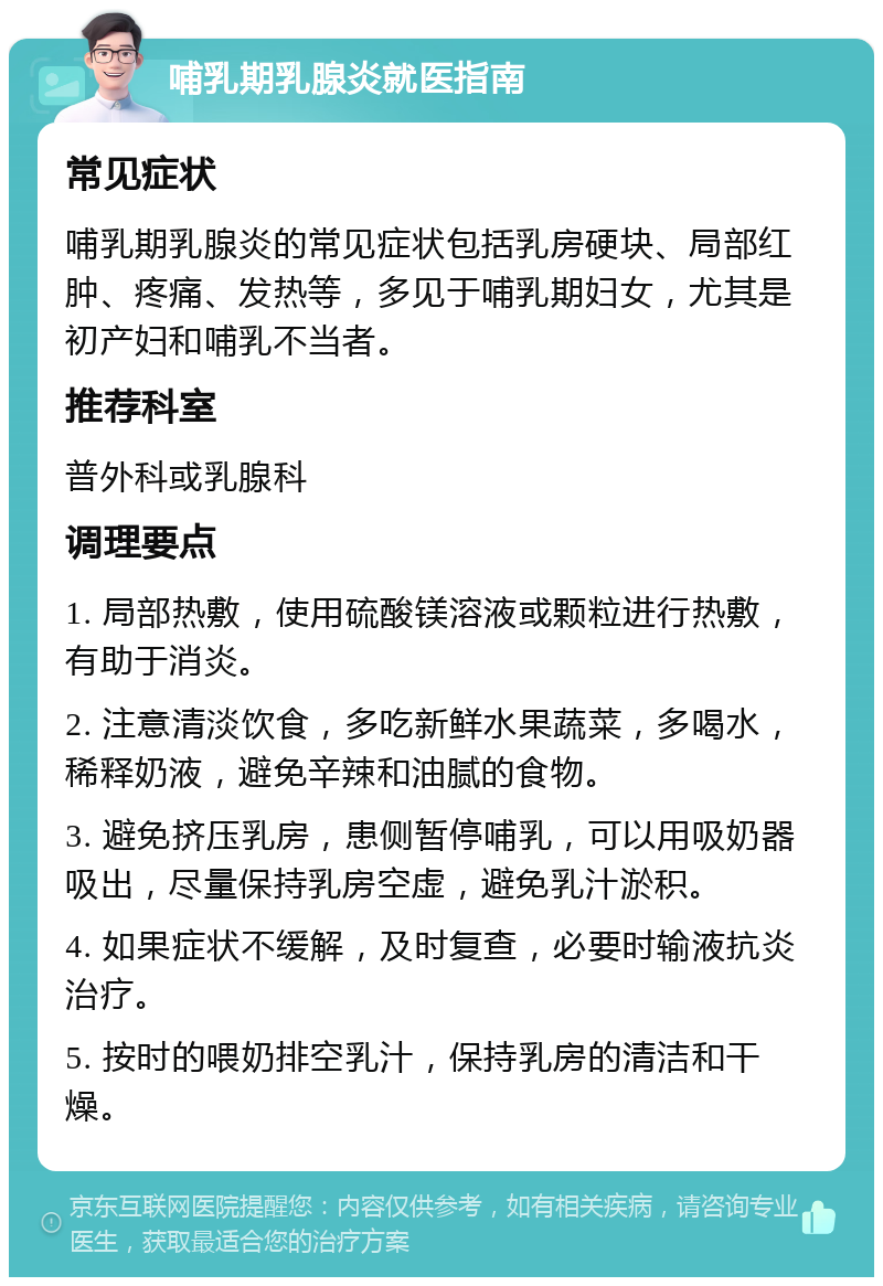 哺乳期乳腺炎就医指南 常见症状 哺乳期乳腺炎的常见症状包括乳房硬块、局部红肿、疼痛、发热等，多见于哺乳期妇女，尤其是初产妇和哺乳不当者。 推荐科室 普外科或乳腺科 调理要点 1. 局部热敷，使用硫酸镁溶液或颗粒进行热敷，有助于消炎。 2. 注意清淡饮食，多吃新鲜水果蔬菜，多喝水，稀释奶液，避免辛辣和油腻的食物。 3. 避免挤压乳房，患侧暂停哺乳，可以用吸奶器吸出，尽量保持乳房空虚，避免乳汁淤积。 4. 如果症状不缓解，及时复查，必要时输液抗炎治疗。 5. 按时的喂奶排空乳汁，保持乳房的清洁和干燥。