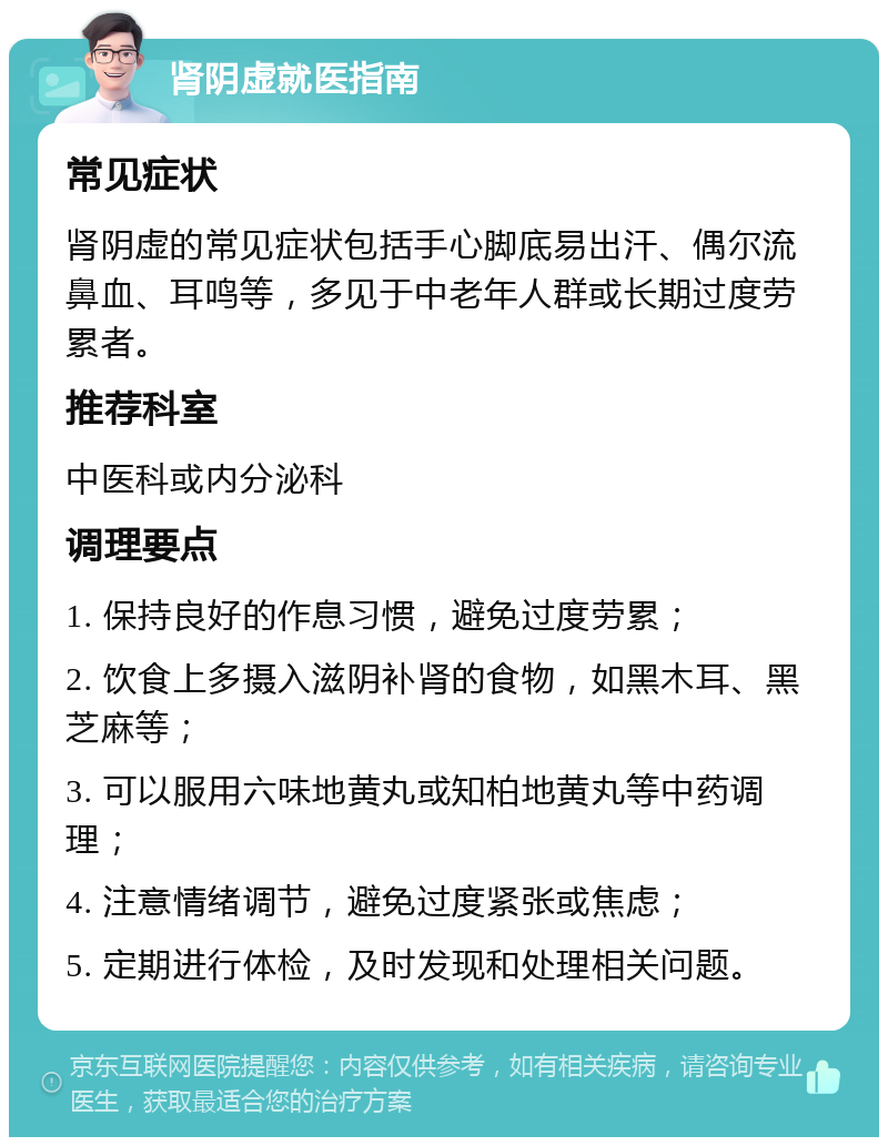 肾阴虚就医指南 常见症状 肾阴虚的常见症状包括手心脚底易出汗、偶尔流鼻血、耳鸣等，多见于中老年人群或长期过度劳累者。 推荐科室 中医科或内分泌科 调理要点 1. 保持良好的作息习惯，避免过度劳累； 2. 饮食上多摄入滋阴补肾的食物，如黑木耳、黑芝麻等； 3. 可以服用六味地黄丸或知柏地黄丸等中药调理； 4. 注意情绪调节，避免过度紧张或焦虑； 5. 定期进行体检，及时发现和处理相关问题。