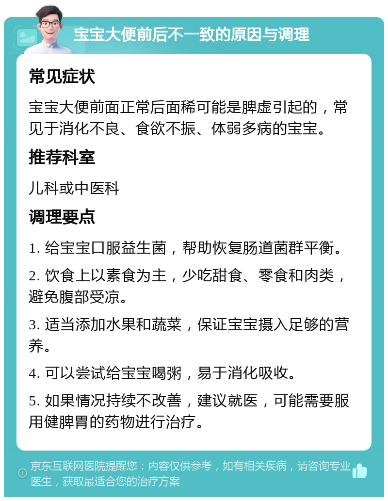 宝宝大便前后不一致的原因与调理 常见症状 宝宝大便前面正常后面稀可能是脾虚引起的，常见于消化不良、食欲不振、体弱多病的宝宝。 推荐科室 儿科或中医科 调理要点 1. 给宝宝口服益生菌，帮助恢复肠道菌群平衡。 2. 饮食上以素食为主，少吃甜食、零食和肉类，避免腹部受凉。 3. 适当添加水果和蔬菜，保证宝宝摄入足够的营养。 4. 可以尝试给宝宝喝粥，易于消化吸收。 5. 如果情况持续不改善，建议就医，可能需要服用健脾胃的药物进行治疗。