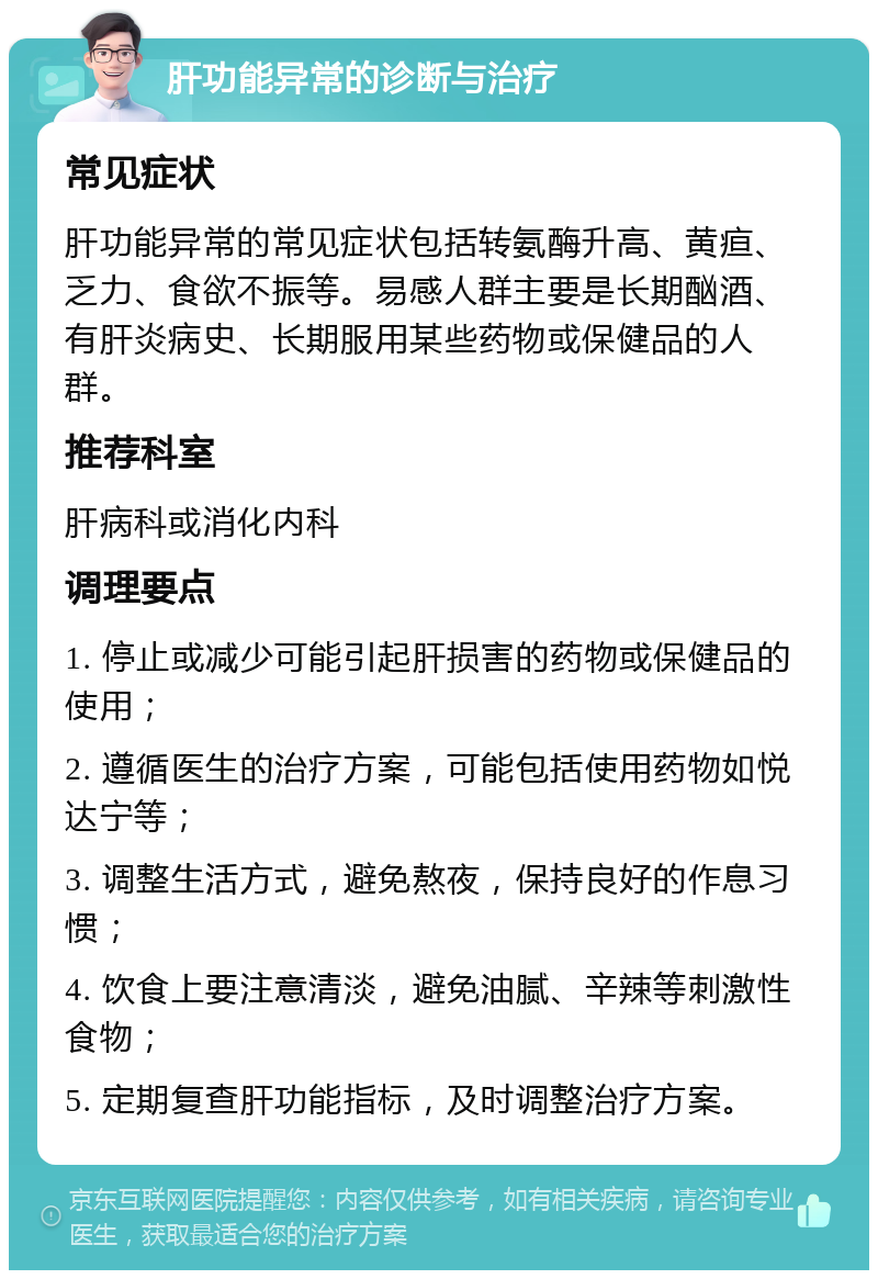 肝功能异常的诊断与治疗 常见症状 肝功能异常的常见症状包括转氨酶升高、黄疸、乏力、食欲不振等。易感人群主要是长期酗酒、有肝炎病史、长期服用某些药物或保健品的人群。 推荐科室 肝病科或消化内科 调理要点 1. 停止或减少可能引起肝损害的药物或保健品的使用； 2. 遵循医生的治疗方案，可能包括使用药物如悦达宁等； 3. 调整生活方式，避免熬夜，保持良好的作息习惯； 4. 饮食上要注意清淡，避免油腻、辛辣等刺激性食物； 5. 定期复查肝功能指标，及时调整治疗方案。