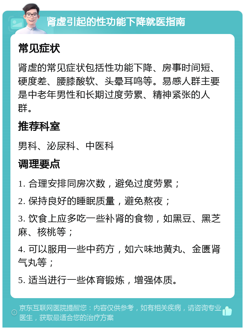 肾虚引起的性功能下降就医指南 常见症状 肾虚的常见症状包括性功能下降、房事时间短、硬度差、腰膝酸软、头晕耳鸣等。易感人群主要是中老年男性和长期过度劳累、精神紧张的人群。 推荐科室 男科、泌尿科、中医科 调理要点 1. 合理安排同房次数，避免过度劳累； 2. 保持良好的睡眠质量，避免熬夜； 3. 饮食上应多吃一些补肾的食物，如黑豆、黑芝麻、核桃等； 4. 可以服用一些中药方，如六味地黄丸、金匮肾气丸等； 5. 适当进行一些体育锻炼，增强体质。