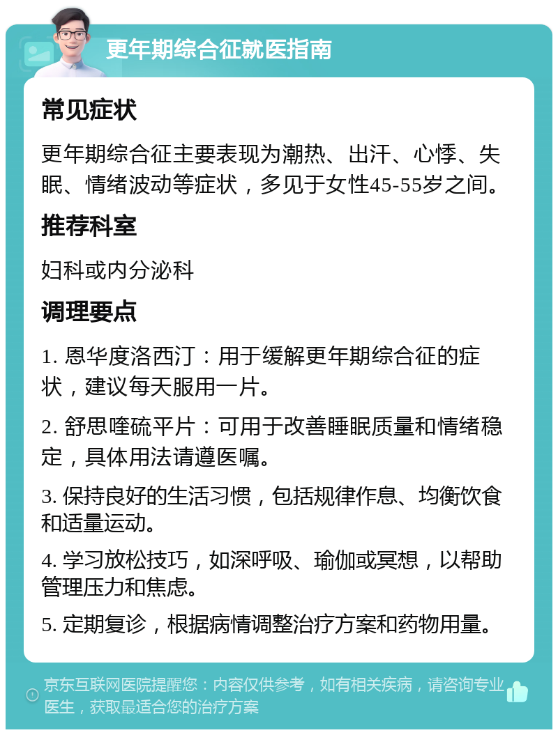 更年期综合征就医指南 常见症状 更年期综合征主要表现为潮热、出汗、心悸、失眠、情绪波动等症状，多见于女性45-55岁之间。 推荐科室 妇科或内分泌科 调理要点 1. 恩华度洛西汀：用于缓解更年期综合征的症状，建议每天服用一片。 2. 舒思喹硫平片：可用于改善睡眠质量和情绪稳定，具体用法请遵医嘱。 3. 保持良好的生活习惯，包括规律作息、均衡饮食和适量运动。 4. 学习放松技巧，如深呼吸、瑜伽或冥想，以帮助管理压力和焦虑。 5. 定期复诊，根据病情调整治疗方案和药物用量。