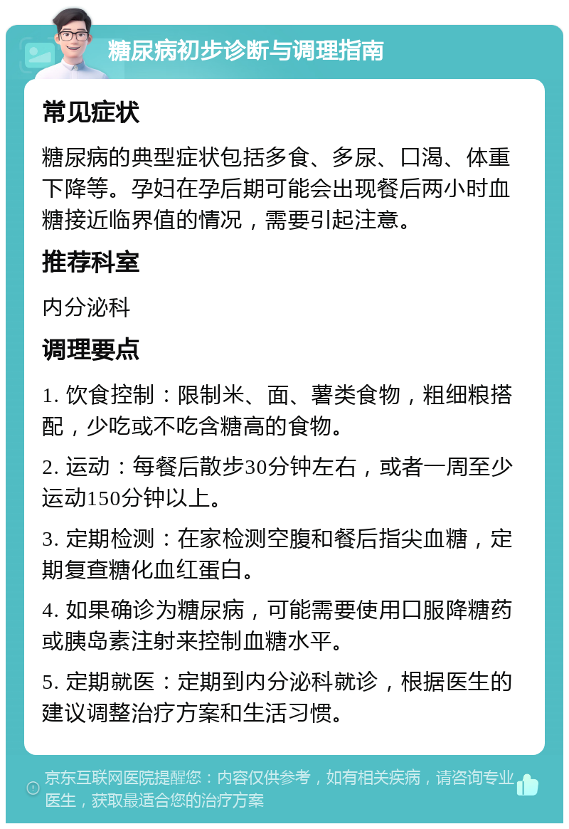 糖尿病初步诊断与调理指南 常见症状 糖尿病的典型症状包括多食、多尿、口渴、体重下降等。孕妇在孕后期可能会出现餐后两小时血糖接近临界值的情况，需要引起注意。 推荐科室 内分泌科 调理要点 1. 饮食控制：限制米、面、薯类食物，粗细粮搭配，少吃或不吃含糖高的食物。 2. 运动：每餐后散步30分钟左右，或者一周至少运动150分钟以上。 3. 定期检测：在家检测空腹和餐后指尖血糖，定期复查糖化血红蛋白。 4. 如果确诊为糖尿病，可能需要使用口服降糖药或胰岛素注射来控制血糖水平。 5. 定期就医：定期到内分泌科就诊，根据医生的建议调整治疗方案和生活习惯。