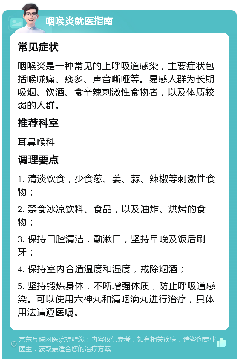 咽喉炎就医指南 常见症状 咽喉炎是一种常见的上呼吸道感染，主要症状包括喉咙痛、痰多、声音嘶哑等。易感人群为长期吸烟、饮酒、食辛辣刺激性食物者，以及体质较弱的人群。 推荐科室 耳鼻喉科 调理要点 1. 清淡饮食，少食葱、姜、蒜、辣椒等刺激性食物； 2. 禁食冰凉饮料、食品，以及油炸、烘烤的食物； 3. 保持口腔清洁，勤漱口，坚持早晚及饭后刷牙； 4. 保持室内合适温度和湿度，戒除烟酒； 5. 坚持锻炼身体，不断增强体质，防止呼吸道感染。可以使用六神丸和清咽滴丸进行治疗，具体用法请遵医嘱。