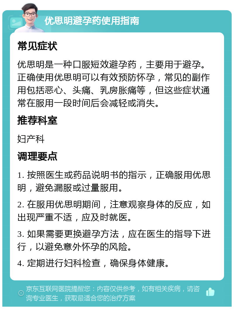 优思明避孕药使用指南 常见症状 优思明是一种口服短效避孕药，主要用于避孕。正确使用优思明可以有效预防怀孕，常见的副作用包括恶心、头痛、乳房胀痛等，但这些症状通常在服用一段时间后会减轻或消失。 推荐科室 妇产科 调理要点 1. 按照医生或药品说明书的指示，正确服用优思明，避免漏服或过量服用。 2. 在服用优思明期间，注意观察身体的反应，如出现严重不适，应及时就医。 3. 如果需要更换避孕方法，应在医生的指导下进行，以避免意外怀孕的风险。 4. 定期进行妇科检查，确保身体健康。