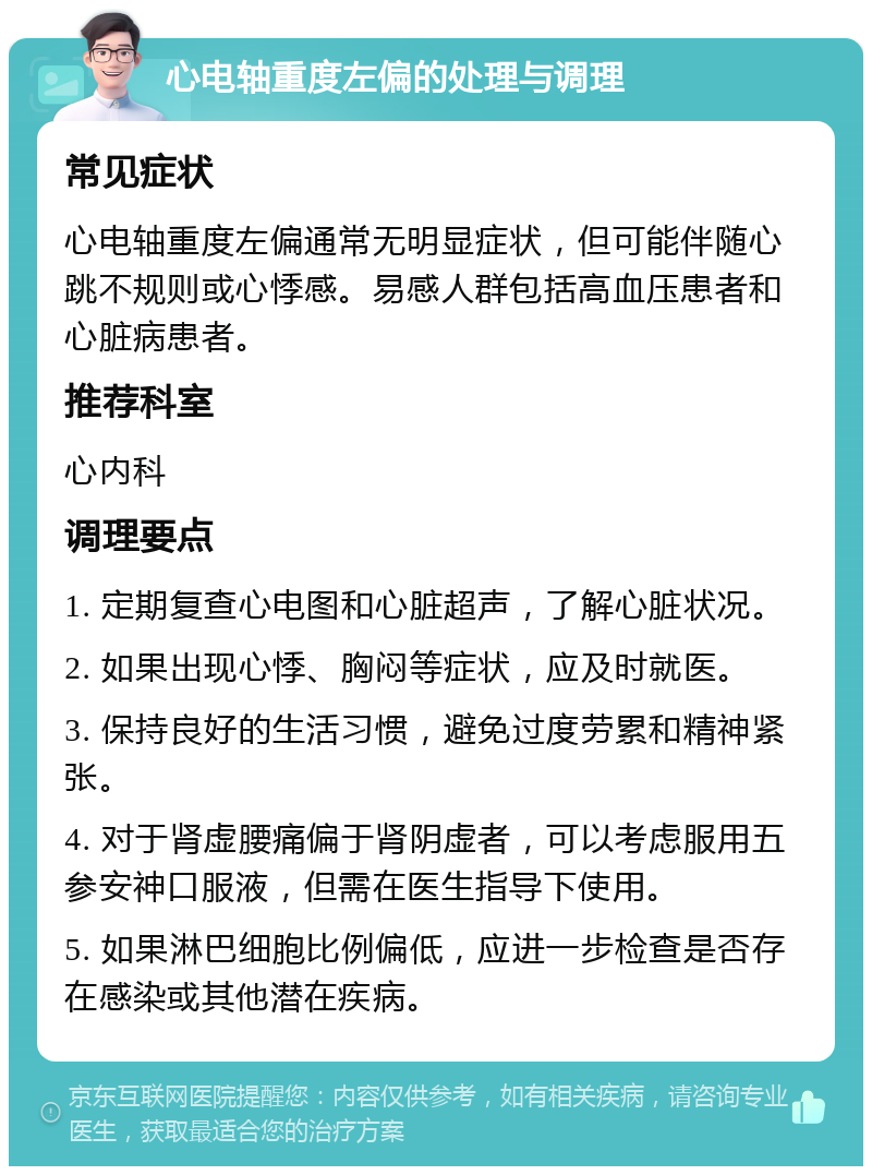 心电轴重度左偏的处理与调理 常见症状 心电轴重度左偏通常无明显症状，但可能伴随心跳不规则或心悸感。易感人群包括高血压患者和心脏病患者。 推荐科室 心内科 调理要点 1. 定期复查心电图和心脏超声，了解心脏状况。 2. 如果出现心悸、胸闷等症状，应及时就医。 3. 保持良好的生活习惯，避免过度劳累和精神紧张。 4. 对于肾虚腰痛偏于肾阴虚者，可以考虑服用五参安神口服液，但需在医生指导下使用。 5. 如果淋巴细胞比例偏低，应进一步检查是否存在感染或其他潜在疾病。