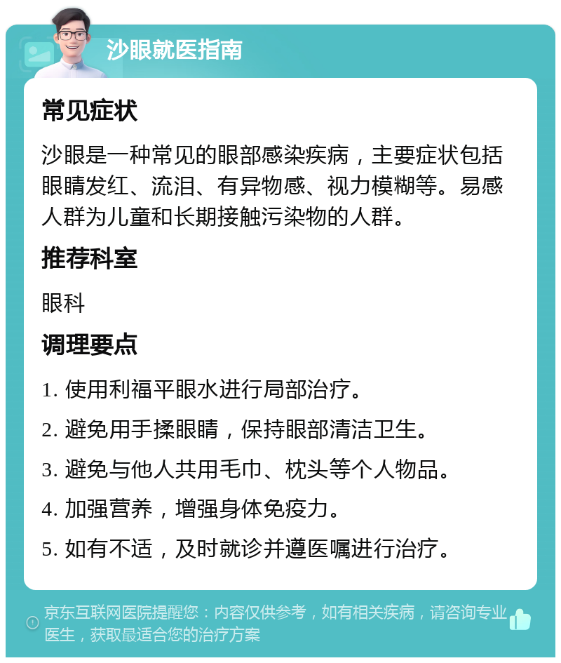 沙眼就医指南 常见症状 沙眼是一种常见的眼部感染疾病，主要症状包括眼睛发红、流泪、有异物感、视力模糊等。易感人群为儿童和长期接触污染物的人群。 推荐科室 眼科 调理要点 1. 使用利福平眼水进行局部治疗。 2. 避免用手揉眼睛，保持眼部清洁卫生。 3. 避免与他人共用毛巾、枕头等个人物品。 4. 加强营养，增强身体免疫力。 5. 如有不适，及时就诊并遵医嘱进行治疗。