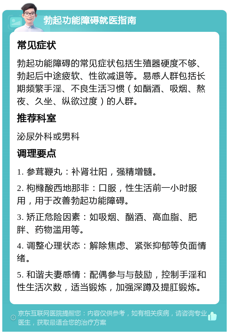 勃起功能障碍就医指南 常见症状 勃起功能障碍的常见症状包括生殖器硬度不够、勃起后中途疲软、性欲减退等。易感人群包括长期频繁手淫、不良生活习惯（如酗酒、吸烟、熬夜、久坐、纵欲过度）的人群。 推荐科室 泌尿外科或男科 调理要点 1. 参茸鞭丸：补肾壮阳，强精增髓。 2. 枸橼酸西地那非：口服，性生活前一小时服用，用于改善勃起功能障碍。 3. 矫正危险因素：如吸烟、酗酒、高血脂、肥胖、药物滥用等。 4. 调整心理状态：解除焦虑、紧张抑郁等负面情绪。 5. 和谐夫妻感情：配偶参与与鼓励，控制手淫和性生活次数，适当锻炼，加强深蹲及提肛锻炼。