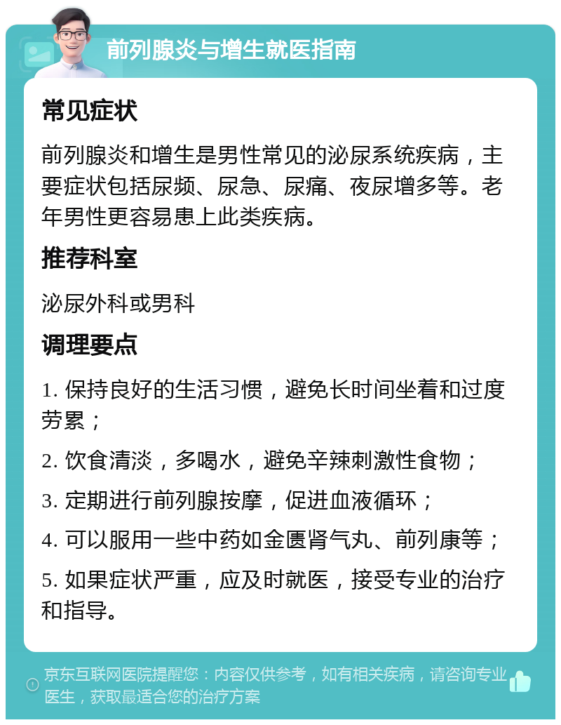 前列腺炎与增生就医指南 常见症状 前列腺炎和增生是男性常见的泌尿系统疾病，主要症状包括尿频、尿急、尿痛、夜尿增多等。老年男性更容易患上此类疾病。 推荐科室 泌尿外科或男科 调理要点 1. 保持良好的生活习惯，避免长时间坐着和过度劳累； 2. 饮食清淡，多喝水，避免辛辣刺激性食物； 3. 定期进行前列腺按摩，促进血液循环； 4. 可以服用一些中药如金匮肾气丸、前列康等； 5. 如果症状严重，应及时就医，接受专业的治疗和指导。