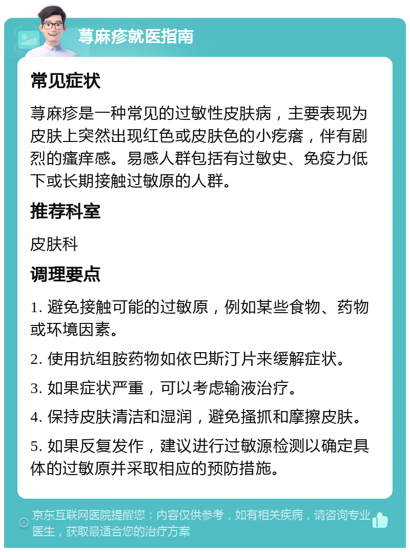 荨麻疹就医指南 常见症状 荨麻疹是一种常见的过敏性皮肤病，主要表现为皮肤上突然出现红色或皮肤色的小疙瘩，伴有剧烈的瘙痒感。易感人群包括有过敏史、免疫力低下或长期接触过敏原的人群。 推荐科室 皮肤科 调理要点 1. 避免接触可能的过敏原，例如某些食物、药物或环境因素。 2. 使用抗组胺药物如依巴斯汀片来缓解症状。 3. 如果症状严重，可以考虑输液治疗。 4. 保持皮肤清洁和湿润，避免搔抓和摩擦皮肤。 5. 如果反复发作，建议进行过敏源检测以确定具体的过敏原并采取相应的预防措施。