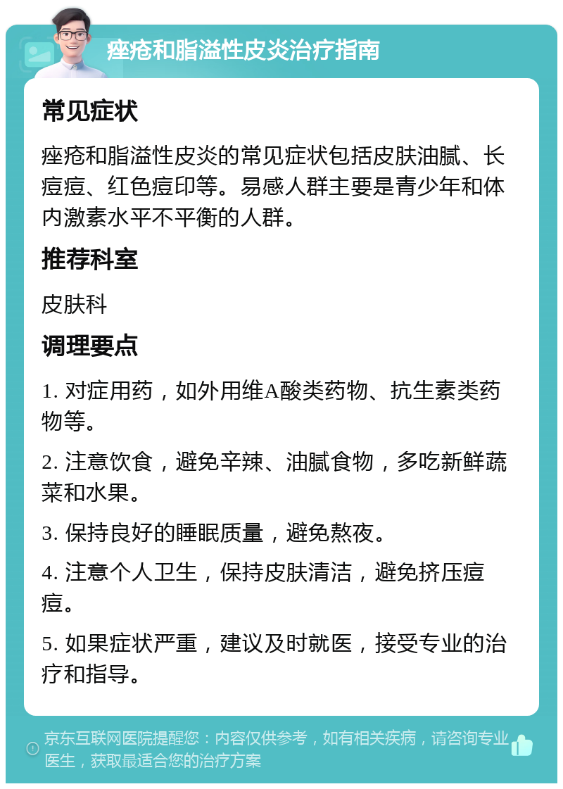 痤疮和脂溢性皮炎治疗指南 常见症状 痤疮和脂溢性皮炎的常见症状包括皮肤油腻、长痘痘、红色痘印等。易感人群主要是青少年和体内激素水平不平衡的人群。 推荐科室 皮肤科 调理要点 1. 对症用药，如外用维A酸类药物、抗生素类药物等。 2. 注意饮食，避免辛辣、油腻食物，多吃新鲜蔬菜和水果。 3. 保持良好的睡眠质量，避免熬夜。 4. 注意个人卫生，保持皮肤清洁，避免挤压痘痘。 5. 如果症状严重，建议及时就医，接受专业的治疗和指导。