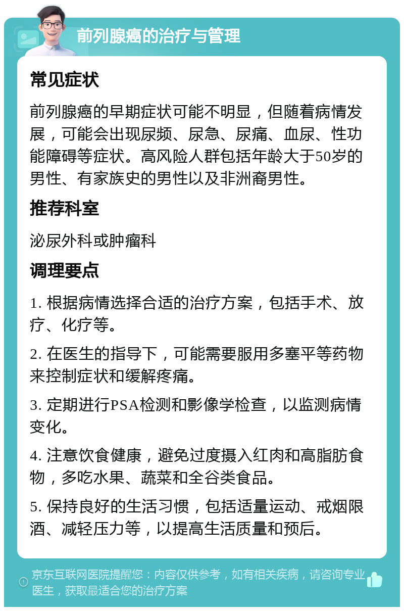 前列腺癌的治疗与管理 常见症状 前列腺癌的早期症状可能不明显，但随着病情发展，可能会出现尿频、尿急、尿痛、血尿、性功能障碍等症状。高风险人群包括年龄大于50岁的男性、有家族史的男性以及非洲裔男性。 推荐科室 泌尿外科或肿瘤科 调理要点 1. 根据病情选择合适的治疗方案，包括手术、放疗、化疗等。 2. 在医生的指导下，可能需要服用多塞平等药物来控制症状和缓解疼痛。 3. 定期进行PSA检测和影像学检查，以监测病情变化。 4. 注意饮食健康，避免过度摄入红肉和高脂肪食物，多吃水果、蔬菜和全谷类食品。 5. 保持良好的生活习惯，包括适量运动、戒烟限酒、减轻压力等，以提高生活质量和预后。