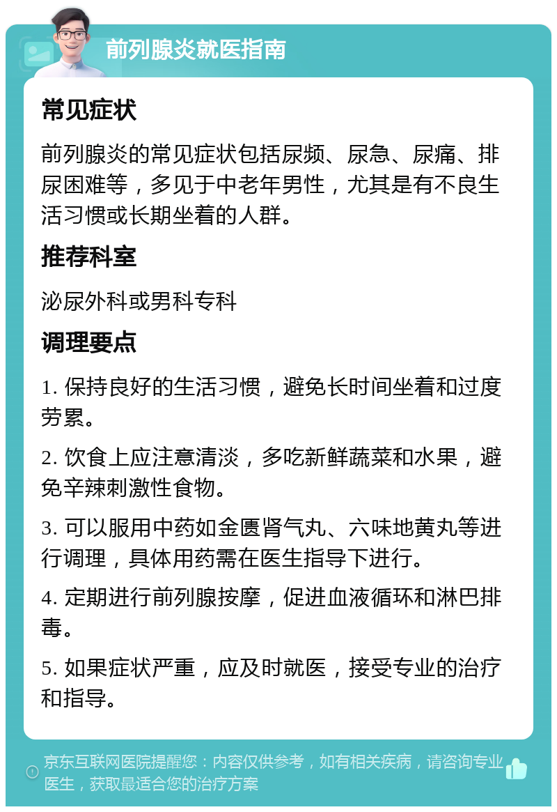 前列腺炎就医指南 常见症状 前列腺炎的常见症状包括尿频、尿急、尿痛、排尿困难等，多见于中老年男性，尤其是有不良生活习惯或长期坐着的人群。 推荐科室 泌尿外科或男科专科 调理要点 1. 保持良好的生活习惯，避免长时间坐着和过度劳累。 2. 饮食上应注意清淡，多吃新鲜蔬菜和水果，避免辛辣刺激性食物。 3. 可以服用中药如金匮肾气丸、六味地黄丸等进行调理，具体用药需在医生指导下进行。 4. 定期进行前列腺按摩，促进血液循环和淋巴排毒。 5. 如果症状严重，应及时就医，接受专业的治疗和指导。