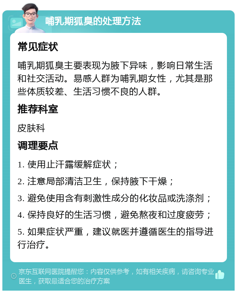 哺乳期狐臭的处理方法 常见症状 哺乳期狐臭主要表现为腋下异味，影响日常生活和社交活动。易感人群为哺乳期女性，尤其是那些体质较差、生活习惯不良的人群。 推荐科室 皮肤科 调理要点 1. 使用止汗露缓解症状； 2. 注意局部清洁卫生，保持腋下干燥； 3. 避免使用含有刺激性成分的化妆品或洗涤剂； 4. 保持良好的生活习惯，避免熬夜和过度疲劳； 5. 如果症状严重，建议就医并遵循医生的指导进行治疗。