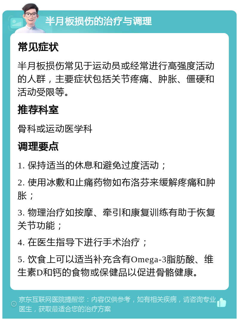 半月板损伤的治疗与调理 常见症状 半月板损伤常见于运动员或经常进行高强度活动的人群，主要症状包括关节疼痛、肿胀、僵硬和活动受限等。 推荐科室 骨科或运动医学科 调理要点 1. 保持适当的休息和避免过度活动； 2. 使用冰敷和止痛药物如布洛芬来缓解疼痛和肿胀； 3. 物理治疗如按摩、牵引和康复训练有助于恢复关节功能； 4. 在医生指导下进行手术治疗； 5. 饮食上可以适当补充含有Omega-3脂肪酸、维生素D和钙的食物或保健品以促进骨骼健康。