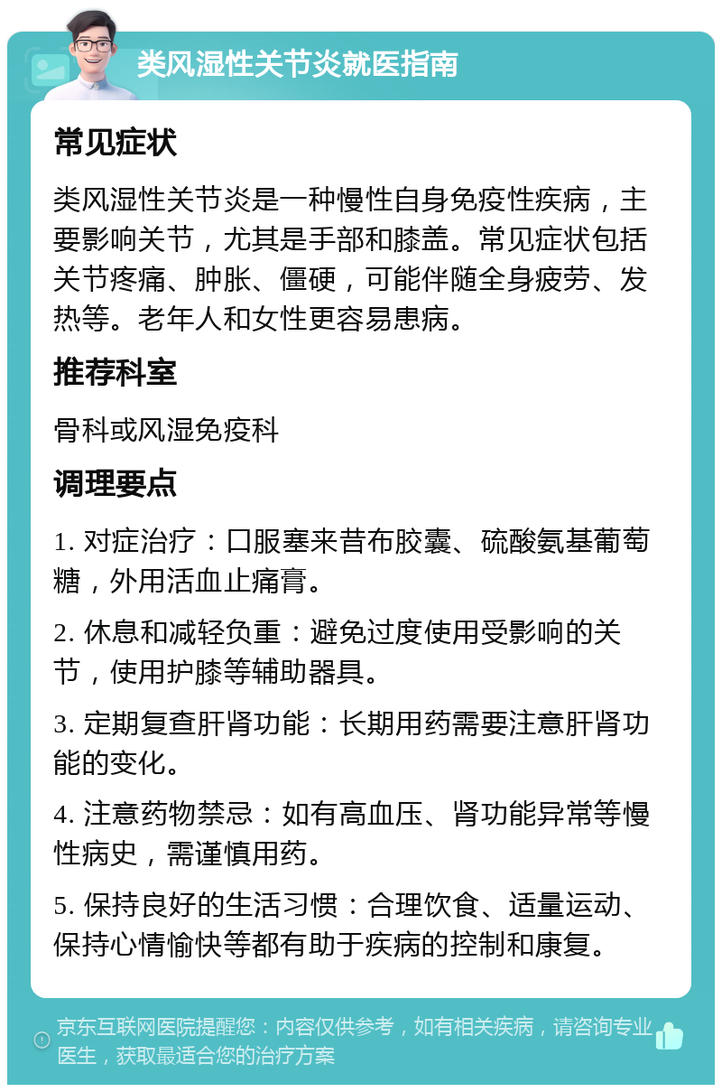 类风湿性关节炎就医指南 常见症状 类风湿性关节炎是一种慢性自身免疫性疾病，主要影响关节，尤其是手部和膝盖。常见症状包括关节疼痛、肿胀、僵硬，可能伴随全身疲劳、发热等。老年人和女性更容易患病。 推荐科室 骨科或风湿免疫科 调理要点 1. 对症治疗：口服塞来昔布胶囊、硫酸氨基葡萄糖，外用活血止痛膏。 2. 休息和减轻负重：避免过度使用受影响的关节，使用护膝等辅助器具。 3. 定期复查肝肾功能：长期用药需要注意肝肾功能的变化。 4. 注意药物禁忌：如有高血压、肾功能异常等慢性病史，需谨慎用药。 5. 保持良好的生活习惯：合理饮食、适量运动、保持心情愉快等都有助于疾病的控制和康复。