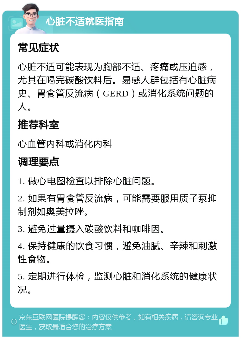 心脏不适就医指南 常见症状 心脏不适可能表现为胸部不适、疼痛或压迫感，尤其在喝完碳酸饮料后。易感人群包括有心脏病史、胃食管反流病（GERD）或消化系统问题的人。 推荐科室 心血管内科或消化内科 调理要点 1. 做心电图检查以排除心脏问题。 2. 如果有胃食管反流病，可能需要服用质子泵抑制剂如奥美拉唑。 3. 避免过量摄入碳酸饮料和咖啡因。 4. 保持健康的饮食习惯，避免油腻、辛辣和刺激性食物。 5. 定期进行体检，监测心脏和消化系统的健康状况。