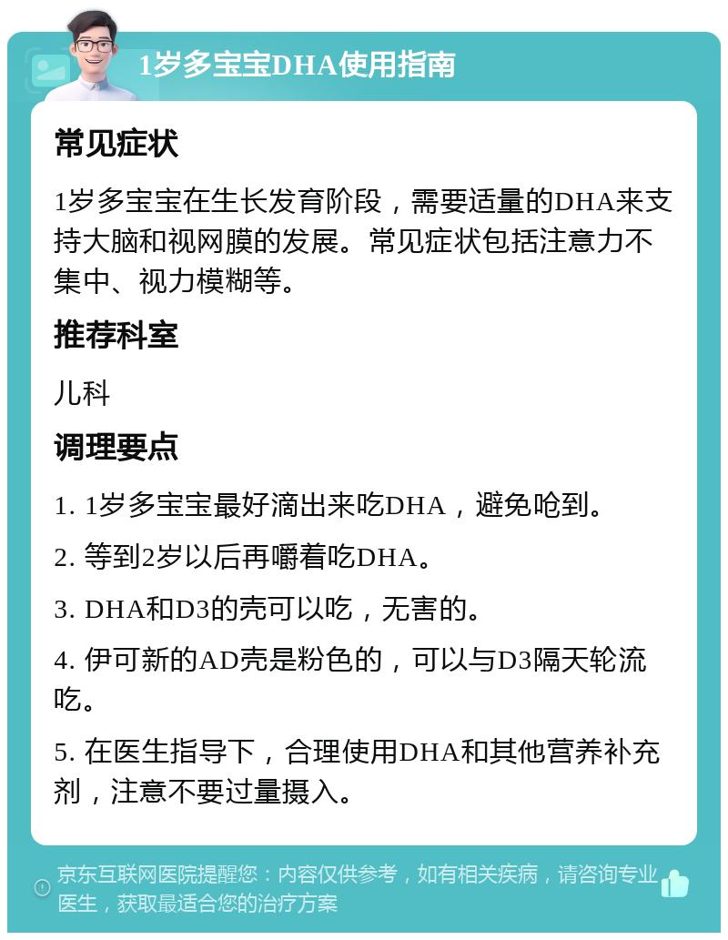 1岁多宝宝DHA使用指南 常见症状 1岁多宝宝在生长发育阶段，需要适量的DHA来支持大脑和视网膜的发展。常见症状包括注意力不集中、视力模糊等。 推荐科室 儿科 调理要点 1. 1岁多宝宝最好滴出来吃DHA，避免呛到。 2. 等到2岁以后再嚼着吃DHA。 3. DHA和D3的壳可以吃，无害的。 4. 伊可新的AD壳是粉色的，可以与D3隔天轮流吃。 5. 在医生指导下，合理使用DHA和其他营养补充剂，注意不要过量摄入。