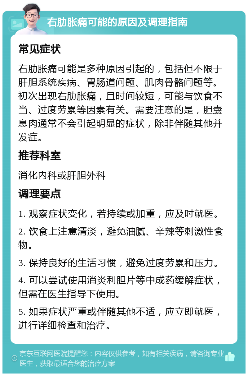 右肋胀痛可能的原因及调理指南 常见症状 右肋胀痛可能是多种原因引起的，包括但不限于肝胆系统疾病、胃肠道问题、肌肉骨骼问题等。初次出现右肋胀痛，且时间较短，可能与饮食不当、过度劳累等因素有关。需要注意的是，胆囊息肉通常不会引起明显的症状，除非伴随其他并发症。 推荐科室 消化内科或肝胆外科 调理要点 1. 观察症状变化，若持续或加重，应及时就医。 2. 饮食上注意清淡，避免油腻、辛辣等刺激性食物。 3. 保持良好的生活习惯，避免过度劳累和压力。 4. 可以尝试使用消炎利胆片等中成药缓解症状，但需在医生指导下使用。 5. 如果症状严重或伴随其他不适，应立即就医，进行详细检查和治疗。