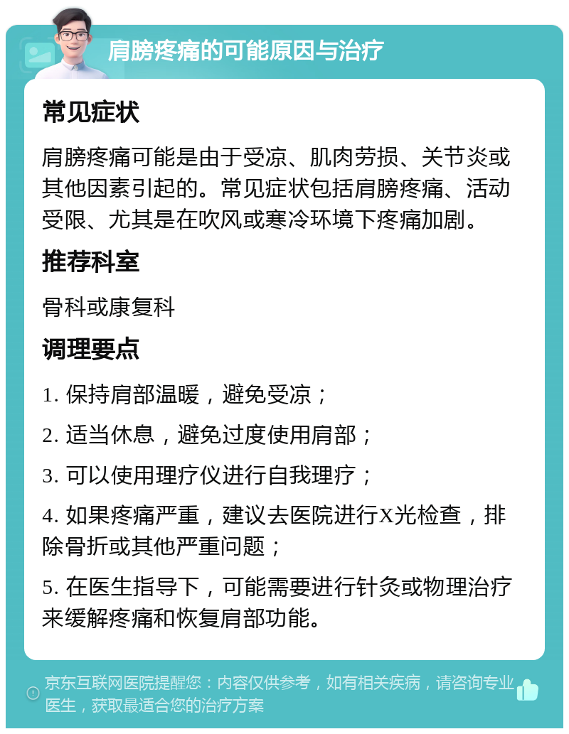 肩膀疼痛的可能原因与治疗 常见症状 肩膀疼痛可能是由于受凉、肌肉劳损、关节炎或其他因素引起的。常见症状包括肩膀疼痛、活动受限、尤其是在吹风或寒冷环境下疼痛加剧。 推荐科室 骨科或康复科 调理要点 1. 保持肩部温暖，避免受凉； 2. 适当休息，避免过度使用肩部； 3. 可以使用理疗仪进行自我理疗； 4. 如果疼痛严重，建议去医院进行X光检查，排除骨折或其他严重问题； 5. 在医生指导下，可能需要进行针灸或物理治疗来缓解疼痛和恢复肩部功能。