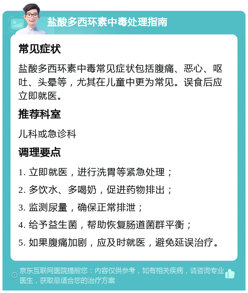 盐酸多西环素中毒处理指南 常见症状 盐酸多西环素中毒常见症状包括腹痛、恶心、呕吐、头晕等，尤其在儿童中更为常见。误食后应立即就医。 推荐科室 儿科或急诊科 调理要点 1. 立即就医，进行洗胃等紧急处理； 2. 多饮水、多喝奶，促进药物排出； 3. 监测尿量，确保正常排泄； 4. 给予益生菌，帮助恢复肠道菌群平衡； 5. 如果腹痛加剧，应及时就医，避免延误治疗。