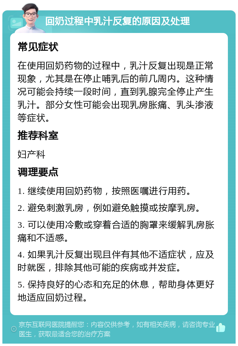 回奶过程中乳汁反复的原因及处理 常见症状 在使用回奶药物的过程中，乳汁反复出现是正常现象，尤其是在停止哺乳后的前几周内。这种情况可能会持续一段时间，直到乳腺完全停止产生乳汁。部分女性可能会出现乳房胀痛、乳头渗液等症状。 推荐科室 妇产科 调理要点 1. 继续使用回奶药物，按照医嘱进行用药。 2. 避免刺激乳房，例如避免触摸或按摩乳房。 3. 可以使用冷敷或穿着合适的胸罩来缓解乳房胀痛和不适感。 4. 如果乳汁反复出现且伴有其他不适症状，应及时就医，排除其他可能的疾病或并发症。 5. 保持良好的心态和充足的休息，帮助身体更好地适应回奶过程。