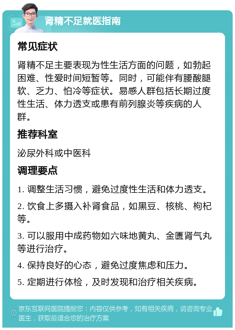 肾精不足就医指南 常见症状 肾精不足主要表现为性生活方面的问题，如勃起困难、性爱时间短暂等。同时，可能伴有腰酸腿软、乏力、怕冷等症状。易感人群包括长期过度性生活、体力透支或患有前列腺炎等疾病的人群。 推荐科室 泌尿外科或中医科 调理要点 1. 调整生活习惯，避免过度性生活和体力透支。 2. 饮食上多摄入补肾食品，如黑豆、核桃、枸杞等。 3. 可以服用中成药物如六味地黄丸、金匮肾气丸等进行治疗。 4. 保持良好的心态，避免过度焦虑和压力。 5. 定期进行体检，及时发现和治疗相关疾病。