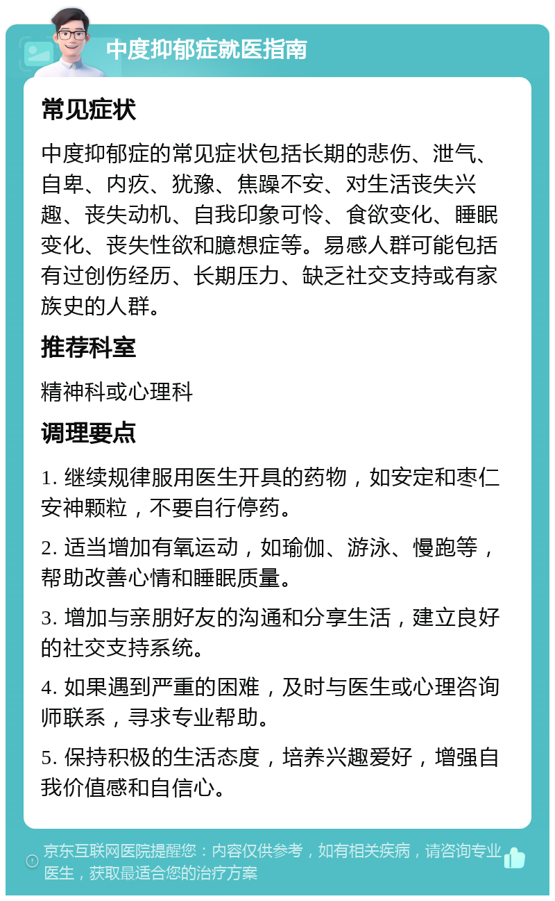 中度抑郁症就医指南 常见症状 中度抑郁症的常见症状包括长期的悲伤、泄气、自卑、内疚、犹豫、焦躁不安、对生活丧失兴趣、丧失动机、自我印象可怜、食欲变化、睡眠变化、丧失性欲和臆想症等。易感人群可能包括有过创伤经历、长期压力、缺乏社交支持或有家族史的人群。 推荐科室 精神科或心理科 调理要点 1. 继续规律服用医生开具的药物，如安定和枣仁安神颗粒，不要自行停药。 2. 适当增加有氧运动，如瑜伽、游泳、慢跑等，帮助改善心情和睡眠质量。 3. 增加与亲朋好友的沟通和分享生活，建立良好的社交支持系统。 4. 如果遇到严重的困难，及时与医生或心理咨询师联系，寻求专业帮助。 5. 保持积极的生活态度，培养兴趣爱好，增强自我价值感和自信心。