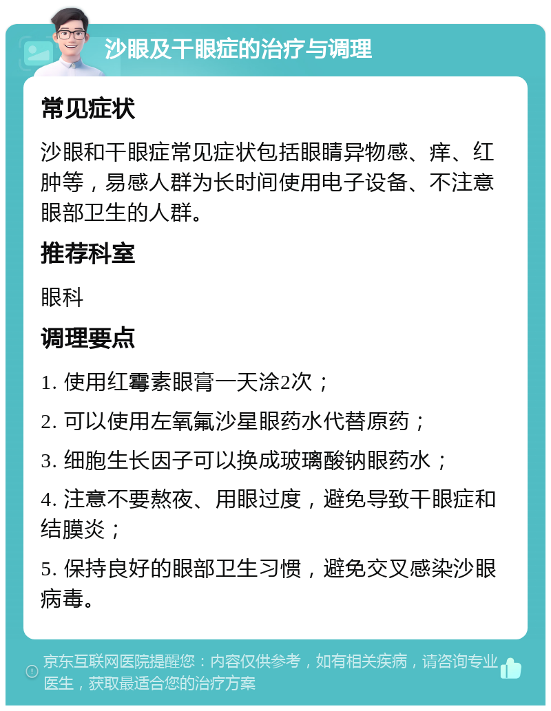 沙眼及干眼症的治疗与调理 常见症状 沙眼和干眼症常见症状包括眼睛异物感、痒、红肿等，易感人群为长时间使用电子设备、不注意眼部卫生的人群。 推荐科室 眼科 调理要点 1. 使用红霉素眼膏一天涂2次； 2. 可以使用左氧氟沙星眼药水代替原药； 3. 细胞生长因子可以换成玻璃酸钠眼药水； 4. 注意不要熬夜、用眼过度，避免导致干眼症和结膜炎； 5. 保持良好的眼部卫生习惯，避免交叉感染沙眼病毒。