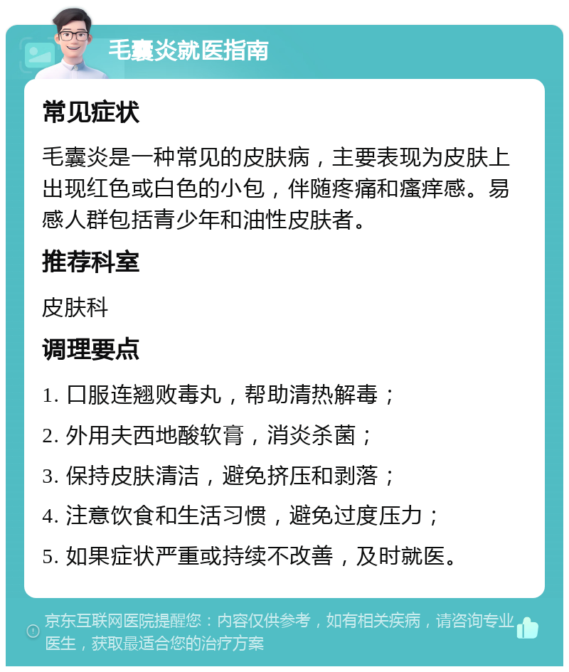 毛囊炎就医指南 常见症状 毛囊炎是一种常见的皮肤病，主要表现为皮肤上出现红色或白色的小包，伴随疼痛和瘙痒感。易感人群包括青少年和油性皮肤者。 推荐科室 皮肤科 调理要点 1. 口服连翘败毒丸，帮助清热解毒； 2. 外用夫西地酸软膏，消炎杀菌； 3. 保持皮肤清洁，避免挤压和剥落； 4. 注意饮食和生活习惯，避免过度压力； 5. 如果症状严重或持续不改善，及时就医。