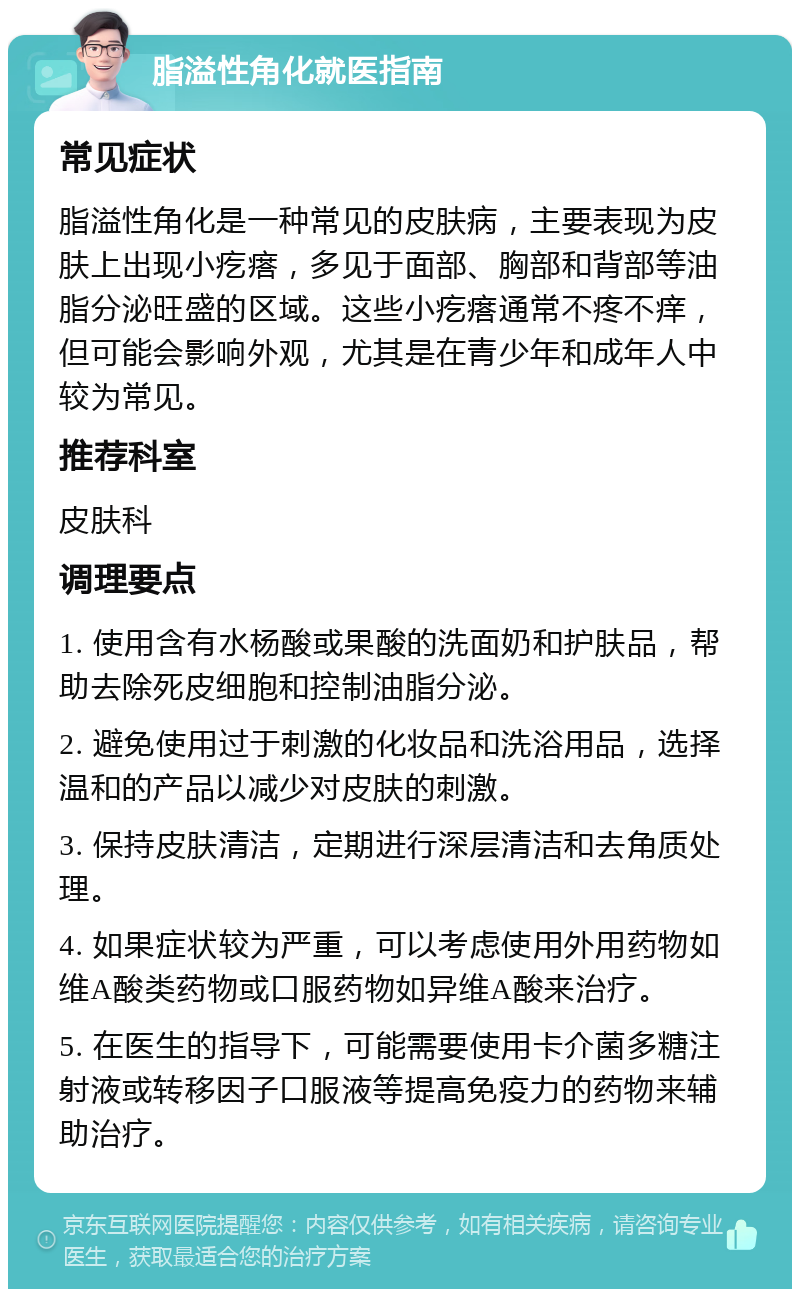 脂溢性角化就医指南 常见症状 脂溢性角化是一种常见的皮肤病，主要表现为皮肤上出现小疙瘩，多见于面部、胸部和背部等油脂分泌旺盛的区域。这些小疙瘩通常不疼不痒，但可能会影响外观，尤其是在青少年和成年人中较为常见。 推荐科室 皮肤科 调理要点 1. 使用含有水杨酸或果酸的洗面奶和护肤品，帮助去除死皮细胞和控制油脂分泌。 2. 避免使用过于刺激的化妆品和洗浴用品，选择温和的产品以减少对皮肤的刺激。 3. 保持皮肤清洁，定期进行深层清洁和去角质处理。 4. 如果症状较为严重，可以考虑使用外用药物如维A酸类药物或口服药物如异维A酸来治疗。 5. 在医生的指导下，可能需要使用卡介菌多糖注射液或转移因子口服液等提高免疫力的药物来辅助治疗。