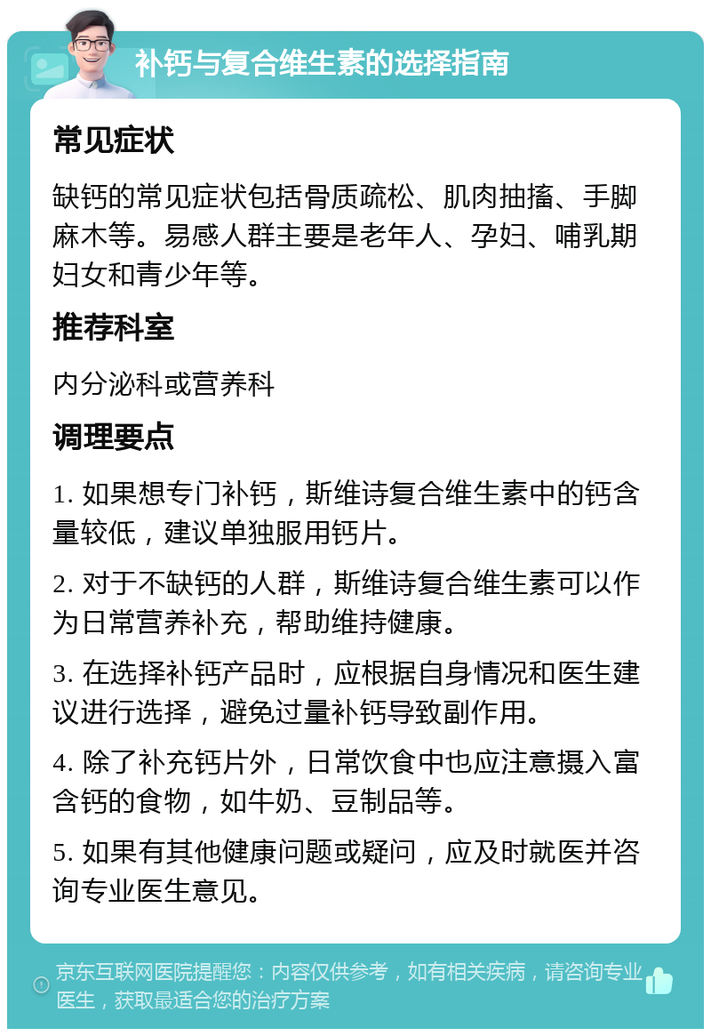 补钙与复合维生素的选择指南 常见症状 缺钙的常见症状包括骨质疏松、肌肉抽搐、手脚麻木等。易感人群主要是老年人、孕妇、哺乳期妇女和青少年等。 推荐科室 内分泌科或营养科 调理要点 1. 如果想专门补钙，斯维诗复合维生素中的钙含量较低，建议单独服用钙片。 2. 对于不缺钙的人群，斯维诗复合维生素可以作为日常营养补充，帮助维持健康。 3. 在选择补钙产品时，应根据自身情况和医生建议进行选择，避免过量补钙导致副作用。 4. 除了补充钙片外，日常饮食中也应注意摄入富含钙的食物，如牛奶、豆制品等。 5. 如果有其他健康问题或疑问，应及时就医并咨询专业医生意见。