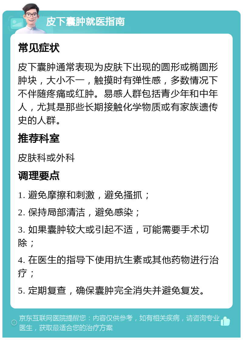 皮下囊肿就医指南 常见症状 皮下囊肿通常表现为皮肤下出现的圆形或椭圆形肿块，大小不一，触摸时有弹性感，多数情况下不伴随疼痛或红肿。易感人群包括青少年和中年人，尤其是那些长期接触化学物质或有家族遗传史的人群。 推荐科室 皮肤科或外科 调理要点 1. 避免摩擦和刺激，避免搔抓； 2. 保持局部清洁，避免感染； 3. 如果囊肿较大或引起不适，可能需要手术切除； 4. 在医生的指导下使用抗生素或其他药物进行治疗； 5. 定期复查，确保囊肿完全消失并避免复发。