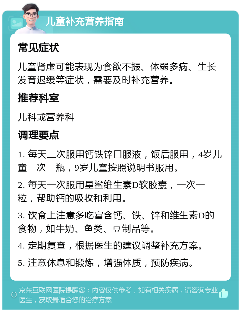 儿童补充营养指南 常见症状 儿童肾虚可能表现为食欲不振、体弱多病、生长发育迟缓等症状，需要及时补充营养。 推荐科室 儿科或营养科 调理要点 1. 每天三次服用钙铁锌口服液，饭后服用，4岁儿童一次一瓶，9岁儿童按照说明书服用。 2. 每天一次服用星鲨维生素D软胶囊，一次一粒，帮助钙的吸收和利用。 3. 饮食上注意多吃富含钙、铁、锌和维生素D的食物，如牛奶、鱼类、豆制品等。 4. 定期复查，根据医生的建议调整补充方案。 5. 注意休息和锻炼，增强体质，预防疾病。