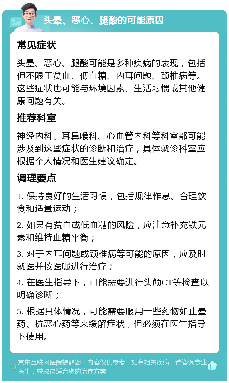 头晕、恶心、腿酸的可能原因 常见症状 头晕、恶心、腿酸可能是多种疾病的表现，包括但不限于贫血、低血糖、内耳问题、颈椎病等。这些症状也可能与环境因素、生活习惯或其他健康问题有关。 推荐科室 神经内科、耳鼻喉科、心血管内科等科室都可能涉及到这些症状的诊断和治疗，具体就诊科室应根据个人情况和医生建议确定。 调理要点 1. 保持良好的生活习惯，包括规律作息、合理饮食和适量运动； 2. 如果有贫血或低血糖的风险，应注意补充铁元素和维持血糖平衡； 3. 对于内耳问题或颈椎病等可能的原因，应及时就医并按医嘱进行治疗； 4. 在医生指导下，可能需要进行头颅CT等检查以明确诊断； 5. 根据具体情况，可能需要服用一些药物如止晕药、抗恶心药等来缓解症状，但必须在医生指导下使用。