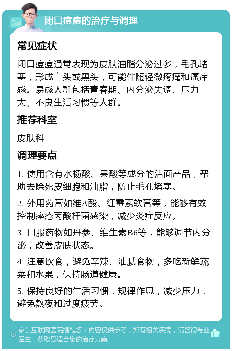 闭口痘痘的治疗与调理 常见症状 闭口痘痘通常表现为皮肤油脂分泌过多，毛孔堵塞，形成白头或黑头，可能伴随轻微疼痛和瘙痒感。易感人群包括青春期、内分泌失调、压力大、不良生活习惯等人群。 推荐科室 皮肤科 调理要点 1. 使用含有水杨酸、果酸等成分的洁面产品，帮助去除死皮细胞和油脂，防止毛孔堵塞。 2. 外用药膏如维A酸、红霉素软膏等，能够有效控制痤疮丙酸杆菌感染，减少炎症反应。 3. 口服药物如丹参、维生素B6等，能够调节内分泌，改善皮肤状态。 4. 注意饮食，避免辛辣、油腻食物，多吃新鲜蔬菜和水果，保持肠道健康。 5. 保持良好的生活习惯，规律作息，减少压力，避免熬夜和过度疲劳。