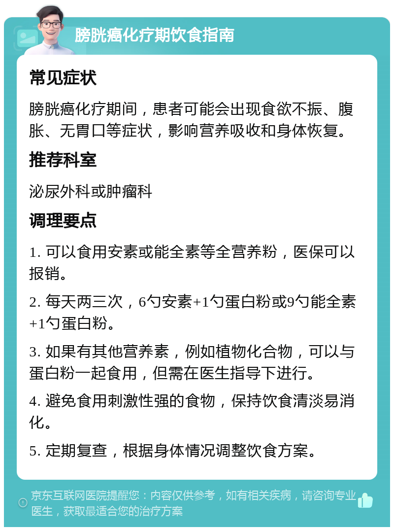 膀胱癌化疗期饮食指南 常见症状 膀胱癌化疗期间，患者可能会出现食欲不振、腹胀、无胃口等症状，影响营养吸收和身体恢复。 推荐科室 泌尿外科或肿瘤科 调理要点 1. 可以食用安素或能全素等全营养粉，医保可以报销。 2. 每天两三次，6勺安素+1勺蛋白粉或9勺能全素+1勺蛋白粉。 3. 如果有其他营养素，例如植物化合物，可以与蛋白粉一起食用，但需在医生指导下进行。 4. 避免食用刺激性强的食物，保持饮食清淡易消化。 5. 定期复查，根据身体情况调整饮食方案。