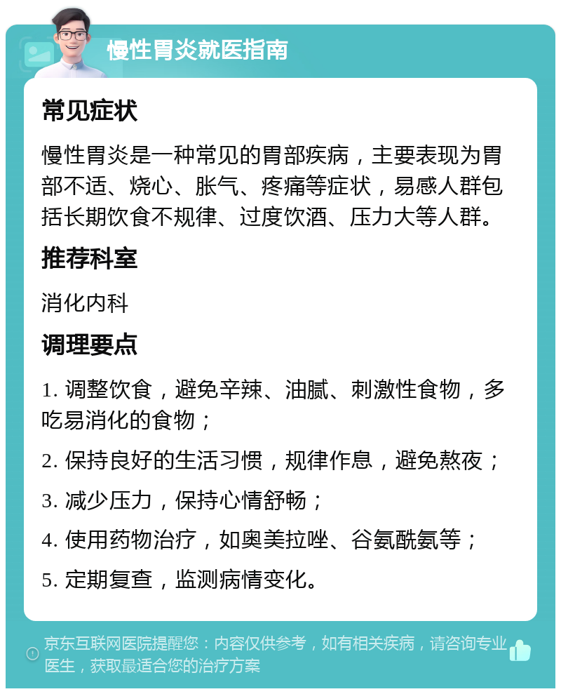 慢性胃炎就医指南 常见症状 慢性胃炎是一种常见的胃部疾病，主要表现为胃部不适、烧心、胀气、疼痛等症状，易感人群包括长期饮食不规律、过度饮酒、压力大等人群。 推荐科室 消化内科 调理要点 1. 调整饮食，避免辛辣、油腻、刺激性食物，多吃易消化的食物； 2. 保持良好的生活习惯，规律作息，避免熬夜； 3. 减少压力，保持心情舒畅； 4. 使用药物治疗，如奥美拉唑、谷氨酰氨等； 5. 定期复查，监测病情变化。