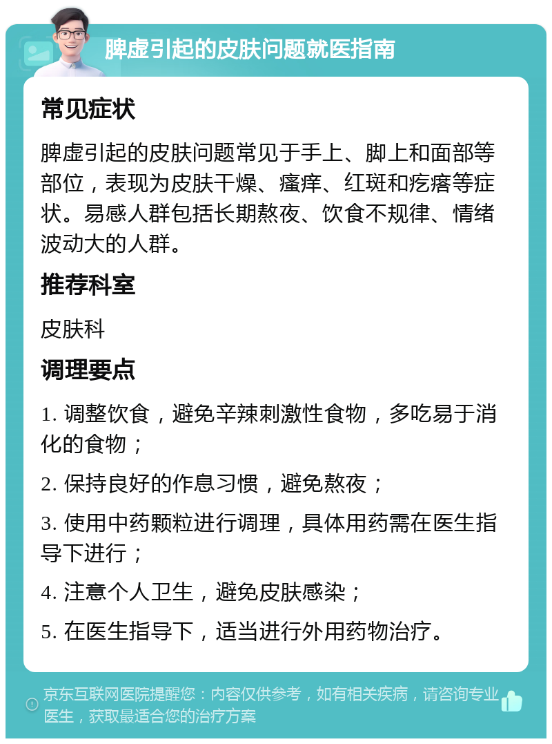 脾虚引起的皮肤问题就医指南 常见症状 脾虚引起的皮肤问题常见于手上、脚上和面部等部位，表现为皮肤干燥、瘙痒、红斑和疙瘩等症状。易感人群包括长期熬夜、饮食不规律、情绪波动大的人群。 推荐科室 皮肤科 调理要点 1. 调整饮食，避免辛辣刺激性食物，多吃易于消化的食物； 2. 保持良好的作息习惯，避免熬夜； 3. 使用中药颗粒进行调理，具体用药需在医生指导下进行； 4. 注意个人卫生，避免皮肤感染； 5. 在医生指导下，适当进行外用药物治疗。